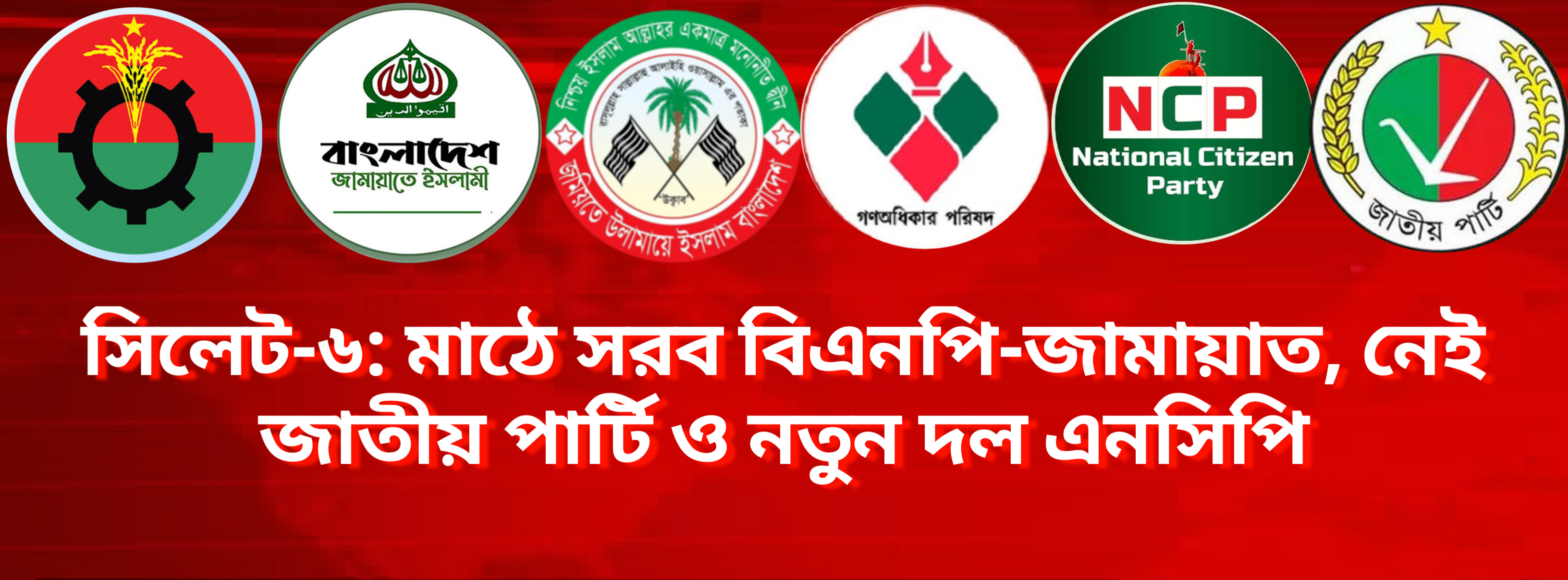 সিলেট-৬: মাঠে সরব বিএনপি-জামায়াত, নেই জাতীয় পার্টি ও নতুন দল এনসিপি